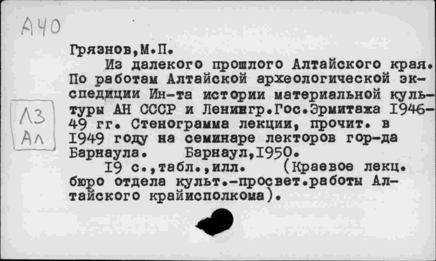 ﻿Грязнов,М.П.
Из далекого прошлого Алтайского края. По работам Алтайской археологической экспедиции Ин-та истории материальной культуры АН СССР и Ленингр.Гос.Эрмитажа 1946-49 гг. Стенограмма лекции, прочит, в 1949 году на семинаре лекторов гор-да Барнаула. Барнаул,1950*
19 с.,табл.,илл. (краевое лекц. бюро отдела культ.-просвет.работы Алтайского крайисполкома).